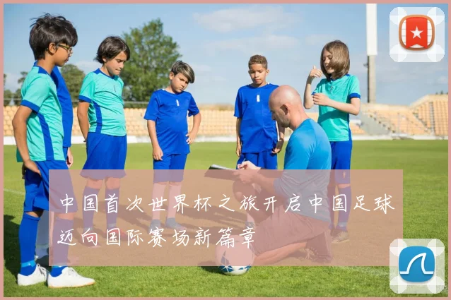 中国首次世界杯之旅开启中国足球迈向国际赛场新篇章
