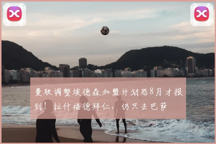 曼联调整埃德森加盟计划恐8月才报到!拉什福德拜仁,仍只去巴萨