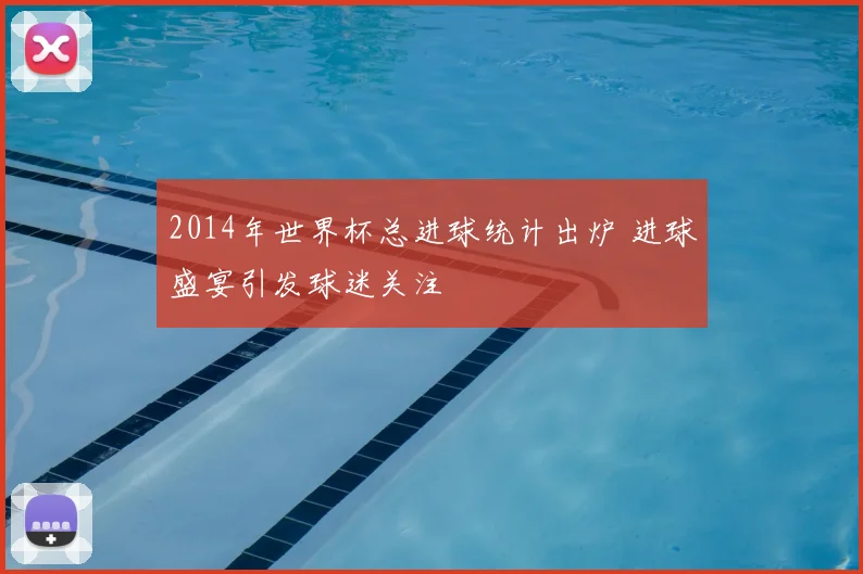 2014年世界杯总进球统计出炉 进球盛宴引发球迷关注