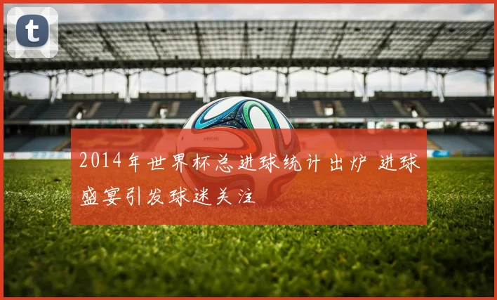 2014年世界杯总进球统计出炉 进球盛宴引发球迷关注