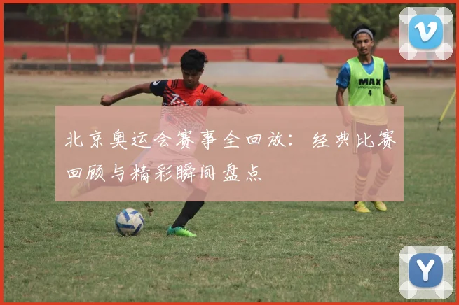北京奥运会赛事全回放：经典比赛回顾与精彩瞬间盘点