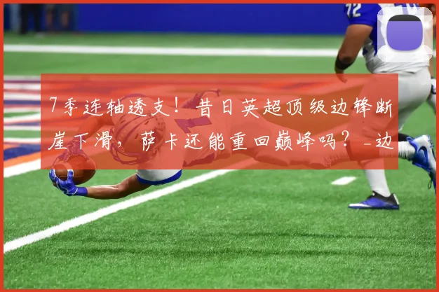 7季连轴透支!昔日英超顶级边锋断崖下滑,萨卡还能重回巅峰吗?_边路_攻坚_战术