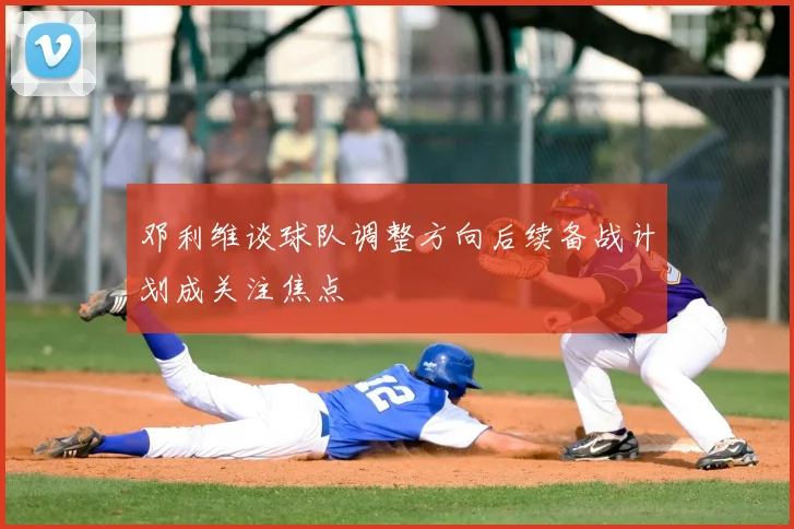 邓利维谈球队调整方向后续备战计划成关注焦点