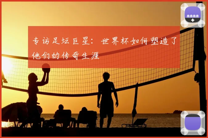 专访足坛巨星：世界杯如何塑造了他们的传奇生涯