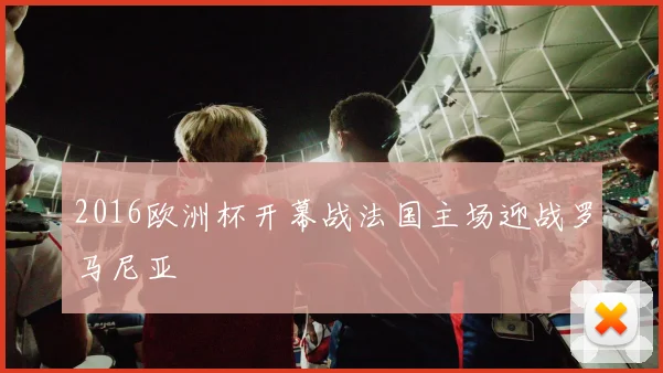 2016欧洲杯开幕战法国主场迎战罗马尼亚