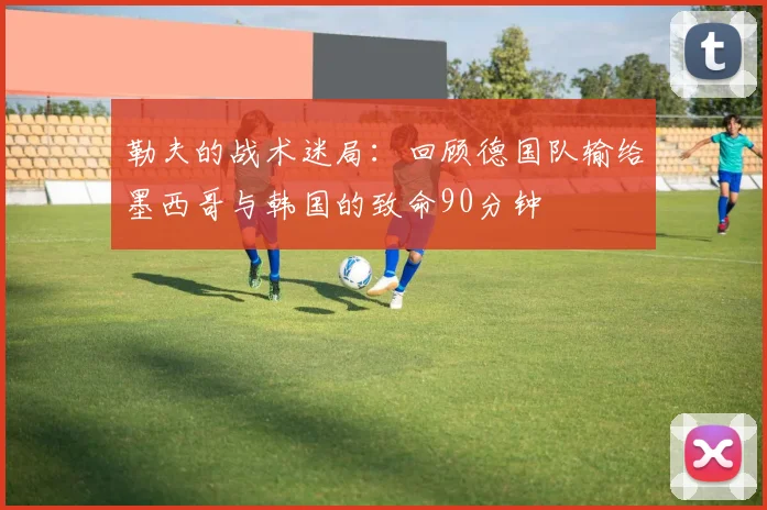 勒夫的战术迷局：回顾德国队输给墨西哥与韩国的致命90分钟