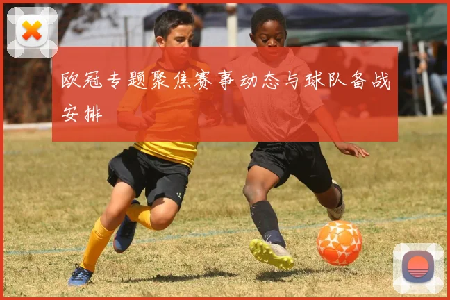 欧冠专题聚焦赛事动态与球队备战安排
