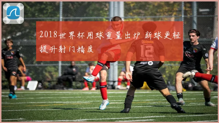 2018世界杯用球重量出炉 新球更轻提升射门精度