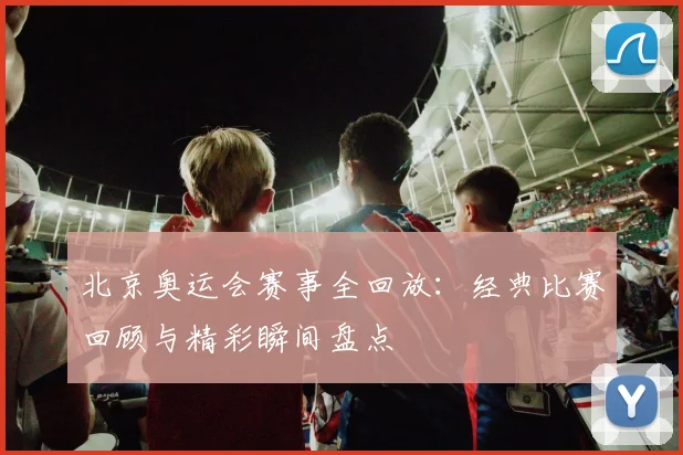 北京奥运会赛事全回放：经典比赛回顾与精彩瞬间盘点