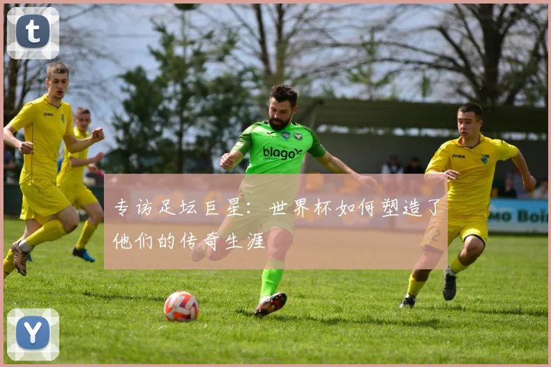 专访足坛巨星：世界杯如何塑造了他们的传奇生涯