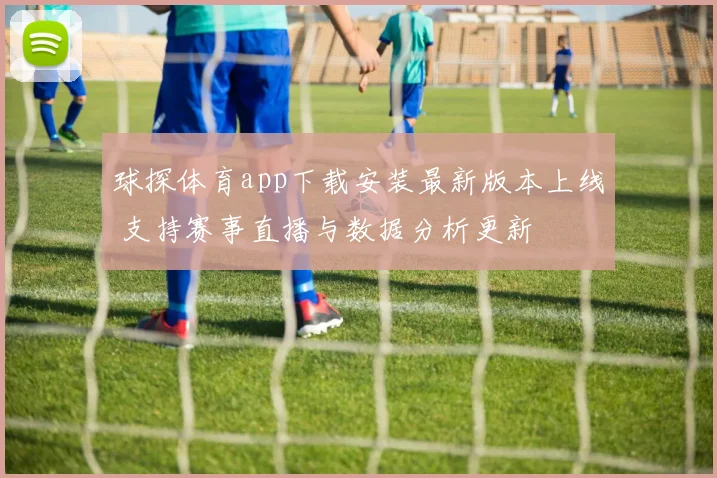 球探体育app下载安装最新版本上线 支持赛事直播与数据分析更新