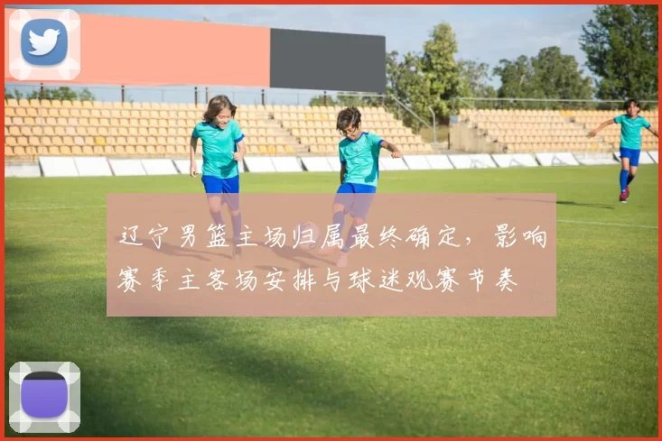 辽宁男篮主场归属最终确定，影响赛季主客场安排与球迷观赛节奏