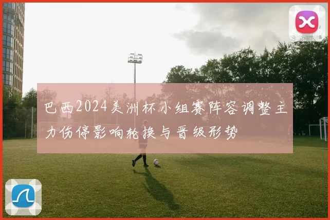 巴西2024美洲杯小组赛阵容调整主力伤停影响轮换与晋级形势