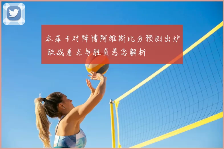 本菲卡对阵博阿维斯比分预测出炉 欧战看点与胜负悬念解析