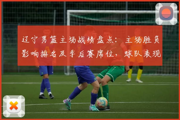 辽宁男篮主场战绩盘点：主场胜负影响排名及季后赛席位，球队表现与关键点