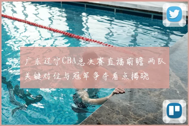 广东辽宁CBA总决赛直播前瞻 两队关键对位与冠军争夺看点揭晓