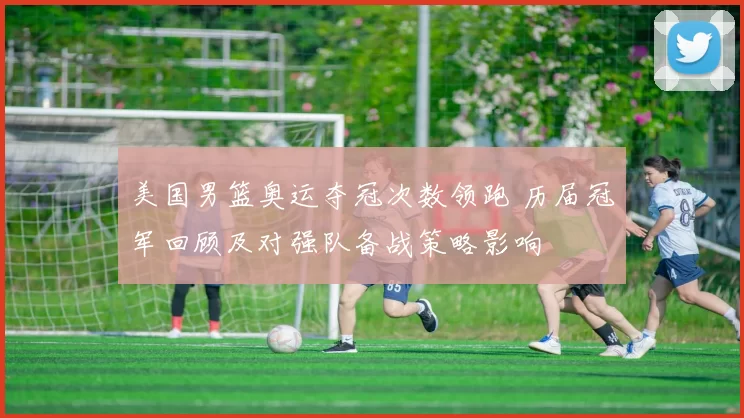 美国男篮奥运夺冠次数领跑 历届冠军回顾及对强队备战策略影响