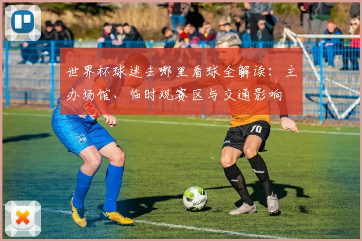 世界杯球迷去哪里看球全解读:主办场馆、临时观赛区与交通影响