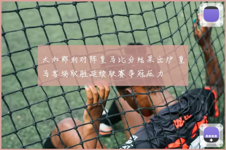 大加那利对阵皇马比分结果出炉 皇马客场取胜延续联赛争冠压力