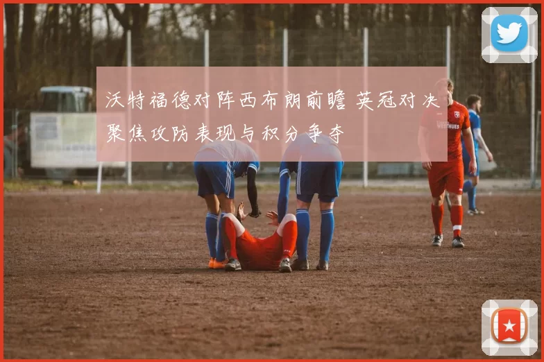 沃特福德对阵西布朗前瞻 英冠对决聚焦攻防表现与积分争夺