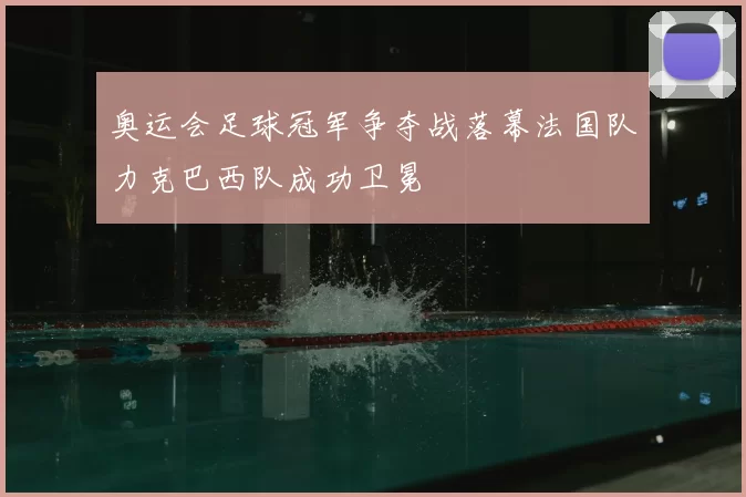 奥运会足球冠军争夺战落幕法国队力克巴西队成功卫冕
