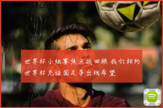 世界杯小组赛焦点战回顾 我们相约世界杯见证国足争出线希望