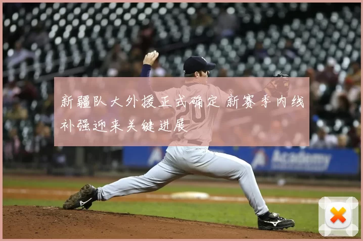 新疆队大外援正式确定 新赛季内线补强迎来关键进展