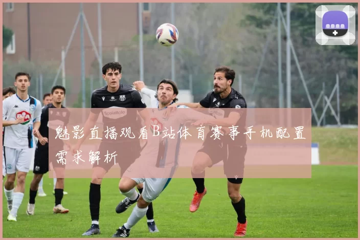 魅影直播观看B站体育赛事手机配置需求解析