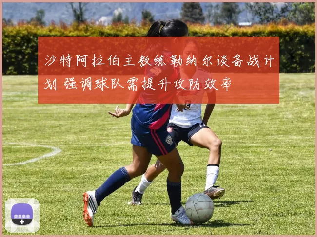 沙特阿拉伯主教练勒纳尔谈备战计划 强调球队需提升攻防效率