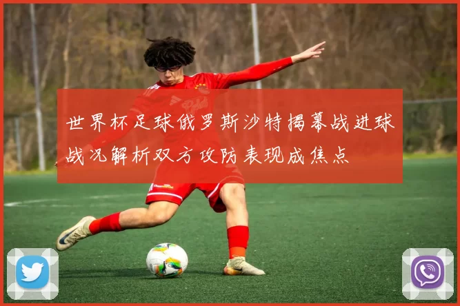 世界杯足球俄罗斯沙特揭幕战进球战况解析双方攻防表现成焦点
