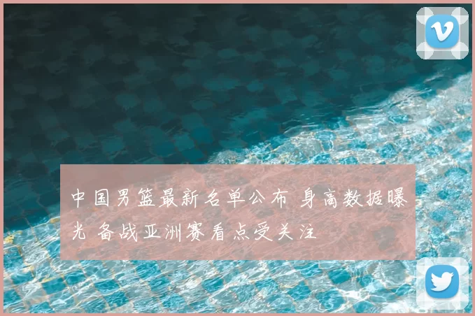中国男篮最新名单公布 身高数据曝光 备战亚洲赛看点受关注