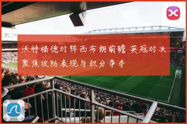 沃特福德对阵西布朗前瞻 英冠对决聚焦攻防表现与积分争夺