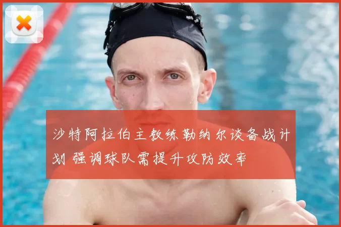 沙特阿拉伯主教练勒纳尔谈备战计划 强调球队需提升攻防效率