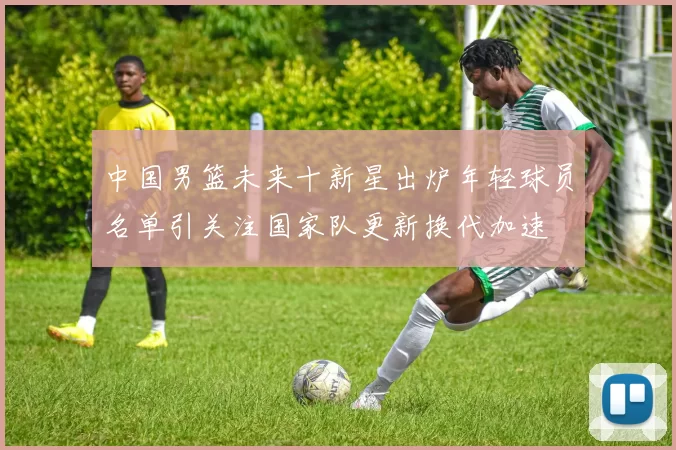 中国男篮未来十新星出炉年轻球员名单引关注国家队更新换代加速