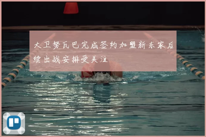 大卫努瓦巴完成签约加盟新东家后续出战安排受关注