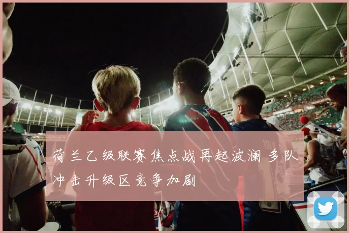 荷兰乙级联赛焦点战再起波澜 多队冲击升级区竞争加剧