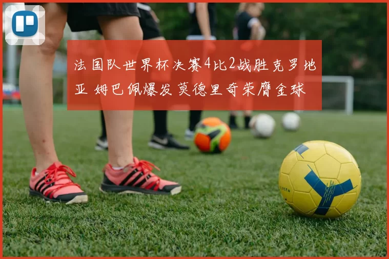 法国队世界杯决赛4比2战胜克罗地亚 姆巴佩爆发莫德里奇荣膺金球