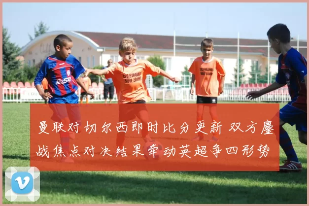 曼联对切尔西即时比分更新 双方鏖战焦点对决结果牵动英超争四形势