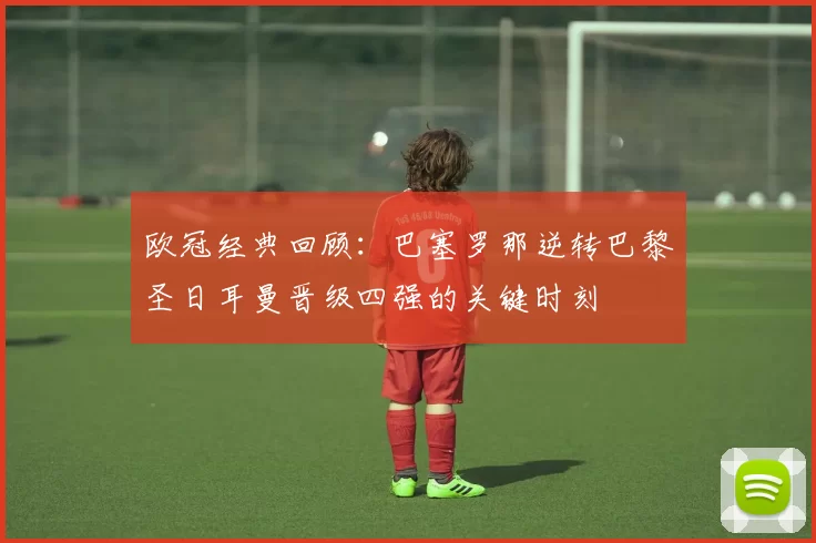 欧冠经典回顾：巴塞罗那逆转巴黎圣日耳曼晋级四强的关键时刻