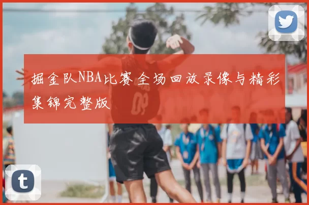 掘金队NBA比赛全场回放录像与精彩集锦完整版
