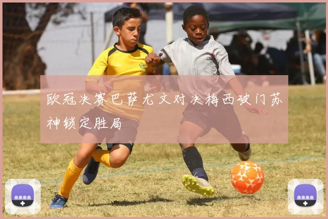 欧冠决赛巴萨尤文对决梅西破门苏神锁定胜局