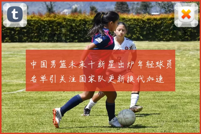 中国男篮未来十新星出炉年轻球员名单引关注国家队更新换代加速