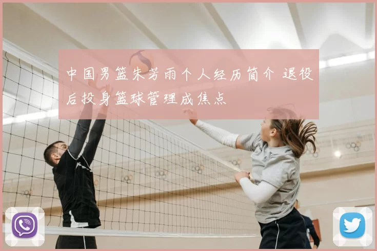 中国男篮朱芳雨个人经历简介 退役后投身篮球管理成焦点