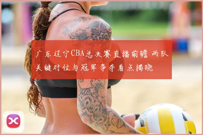 广东辽宁CBA总决赛直播前瞻 两队关键对位与冠军争夺看点揭晓