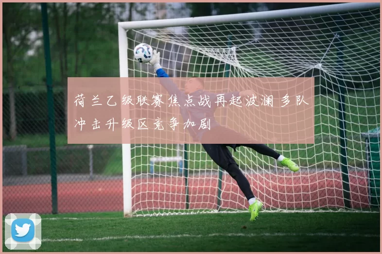 荷兰乙级联赛焦点战再起波澜 多队冲击升级区竞争加剧