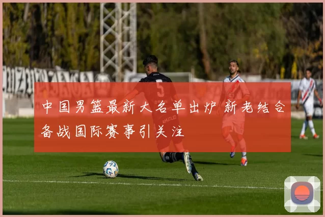 中国男篮最新大名单出炉 新老结合备战国际赛事引关注