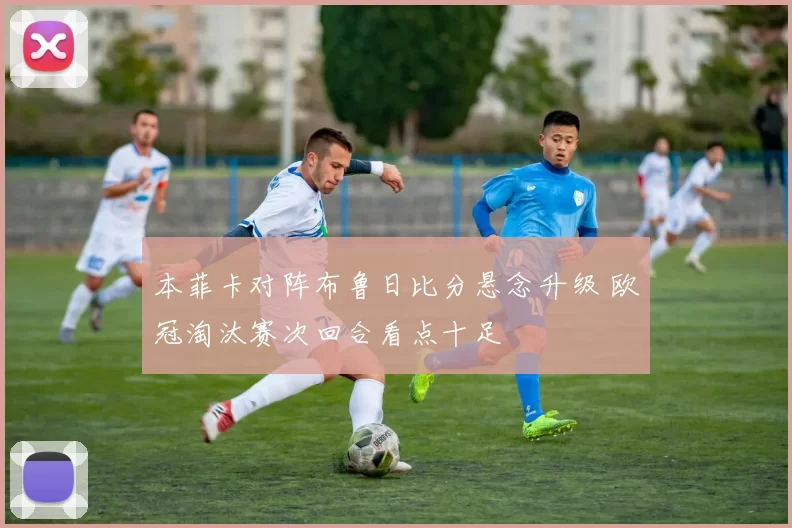 本菲卡对阵布鲁日比分悬念升级 欧冠淘汰赛次回合看点十足