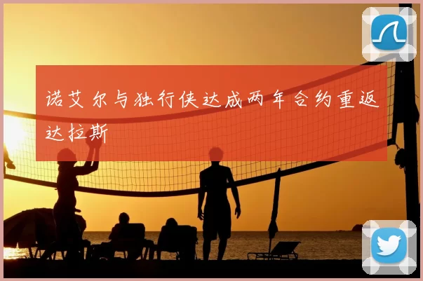 诺艾尔与独行侠达成两年合约重返达拉斯
