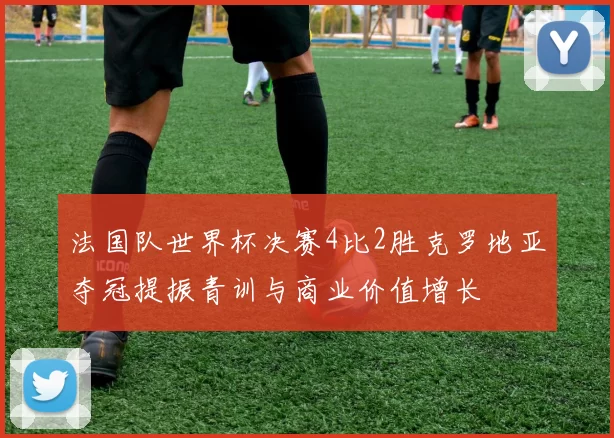 法国队世界杯决赛4比2胜克罗地亚夺冠提振青训与商业价值增长