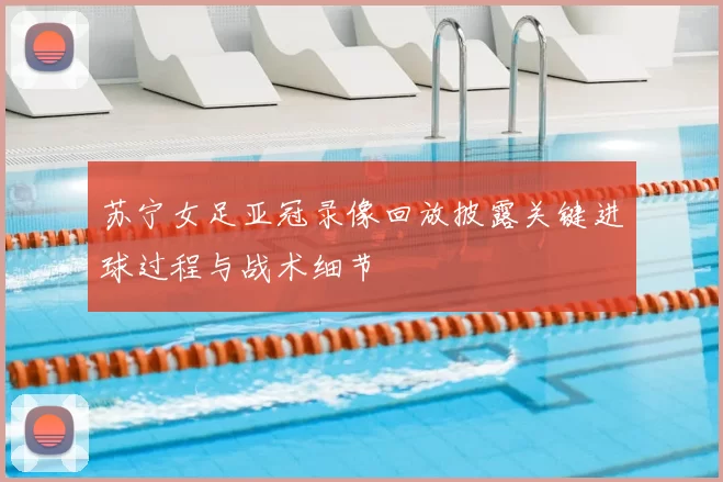 苏宁女足亚冠录像回放披露关键进球过程与战术细节